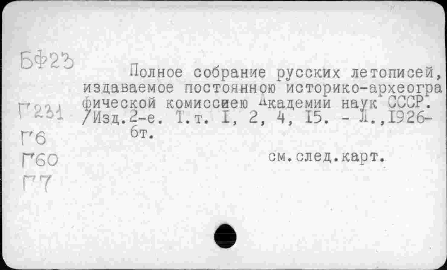 ﻿Полное собрание русских летописей, издаваемое постоянною историко-археогра гтл-и фической комиссией) Академии наук СССР. ' /Изд.2-е. Т.т. I, 2, 4, 15. - І.Д926-Гб 6т-Гб О
см.след.карт.